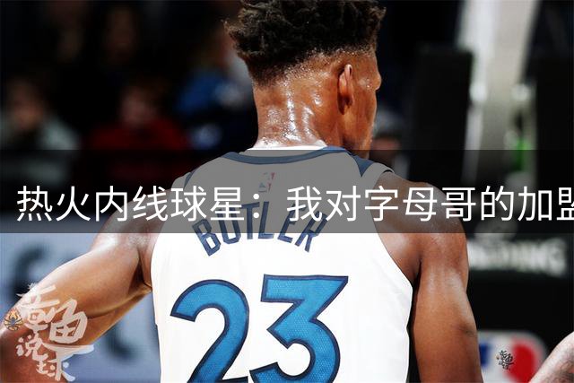 热火内线球星：我对字母哥的加盟非常兴奋，勒布朗没来也没关系